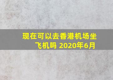 现在可以去香港机场坐飞机吗 2020年6月